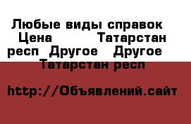 Любые виды справок › Цена ­ 100 - Татарстан респ. Другое » Другое   . Татарстан респ.